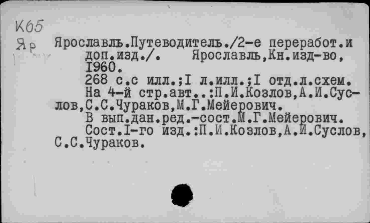 ﻿К65
Зр Ярославль.Путеводитель./2-е переработ.и доп.изд./. Яроелавль,Кн.изд-во, I960.
268 с.с илл.;1 л.илл.;1 отд.л.схем.
На 4-й стр.авт..:П.И.Козлов,А.И.Суслов ,С.С.Чураков,М.Г.Мейерович.
В вып.дан.ред.-сост.М.Г.Мейерович.
Сост.І-го изд.:П.И.Козлов,А.И.Суслов, С.С.Чураков.